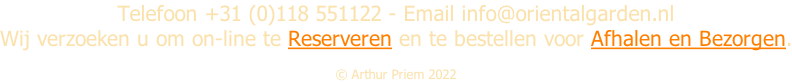 Telefoon +31 (0)118 551122 - Email info@orientalgarden.nl Wij verzoeken u om on-line te Reserveren en te bestellen voor Afhalen en Bezorgen.  Â© Arthur Priem 2022